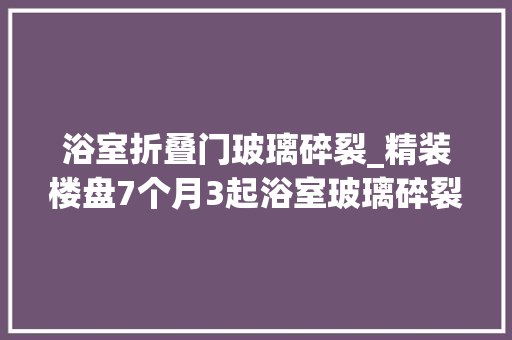 浴室折叠门玻璃碎裂_精装楼盘7个月3起浴室玻璃碎裂事宜业主称不敢去洗澡了开拓商检测有问题将维修或更换