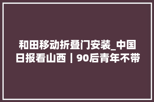 和田移动折叠门安装_中国日报看山西｜90后青年不带手机漫游中国