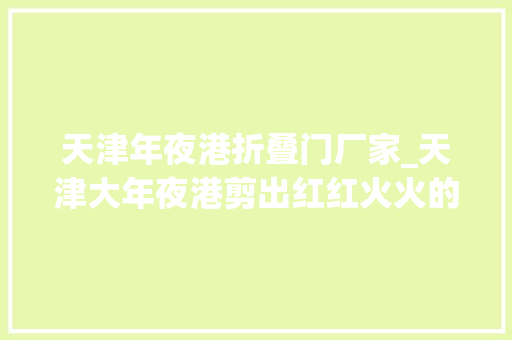 天津年夜港折叠门厂家_天津大年夜港剪出红红火火的幸福