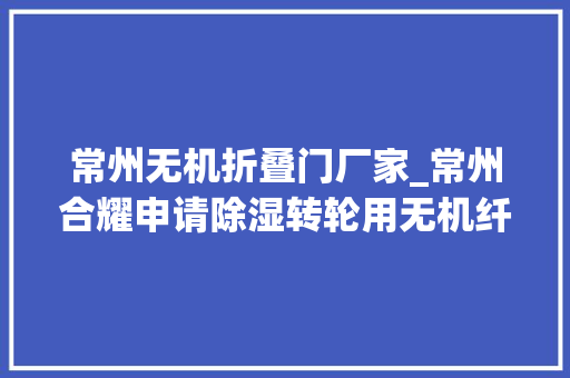 常州无机折叠门厂家_常州合耀申请除湿转轮用无机纤维纸专利具有除湿效果较佳