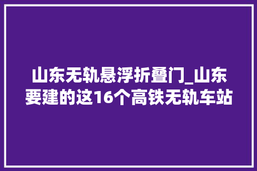 山东无轨悬浮折叠门_山东要建的这16个高铁无轨车站是个啥东东