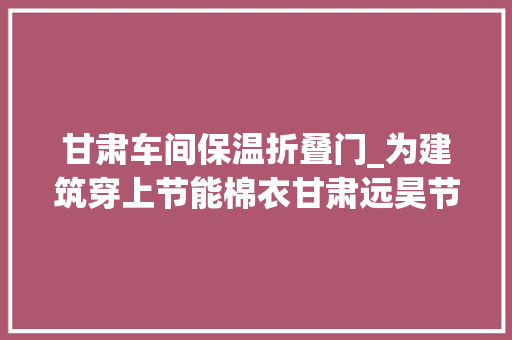 甘肃车间保温折叠门_为建筑穿上节能棉衣甘肃远昊节能保温科技有限公司小岩棉闯出大年夜市场