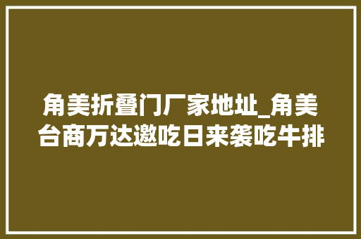 角美折叠门厂家地址_角美台商万达邀吃日来袭吃牛排看国潮女郎边吃边玩边逛