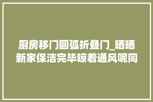 厨房移门圆弧折叠门_晒晒新家保洁完毕晾着通风呢同伙都喜好厨房的弧形推拉门