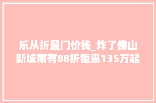 乐从折叠门价钱_炸了佛山新城南有88折钜惠135万起买学府准现楼