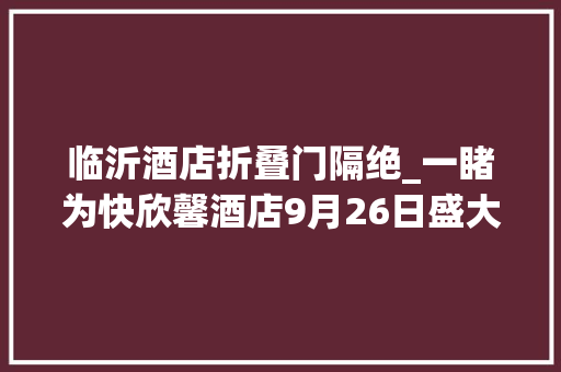 临沂酒店折叠门隔绝_一睹为快欣馨酒店9月26日盛大开业震撼实景首次曝光