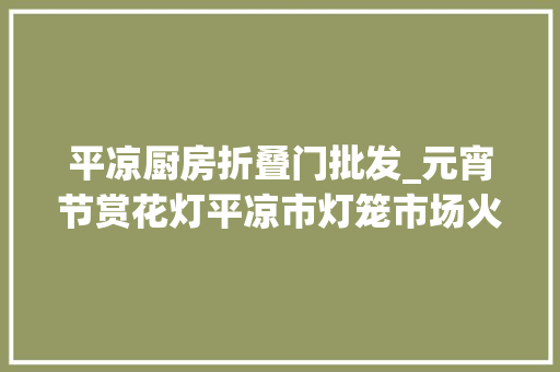 平凉厨房折叠门批发_元宵节赏花灯平凉市灯笼市场火起来