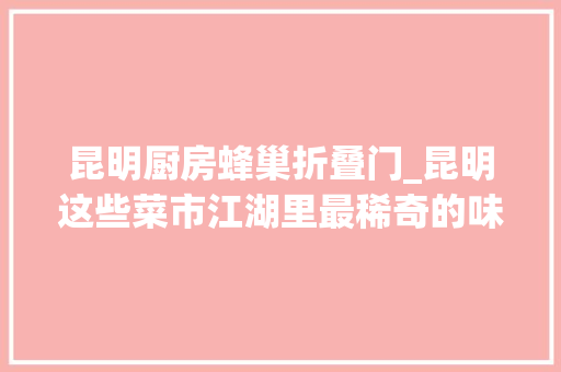 昆明厨房蜂巢折叠门_昆明这些菜市江湖里最稀奇的味道你最爱哪种