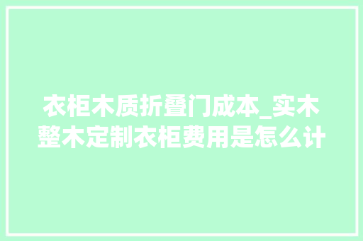 衣柜木质折叠门成本_实木整木定制衣柜费用是怎么计算的我们又该若何控制预算