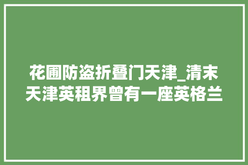 花圃防盗折叠门天津_清末天津英租界曾有一座英格兰风格花园华人与狗不得入内