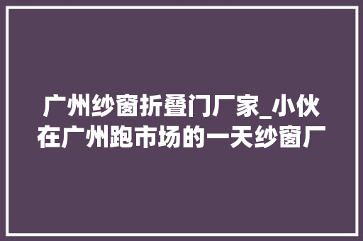 广州纱窗折叠门厂家_小伙在广州跑市场的一天纱窗厂家
