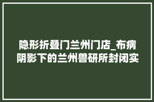 隐形折叠门兰州门店_布病阴影下的兰州兽研所封闭实验室有学生拿到结果就哭了