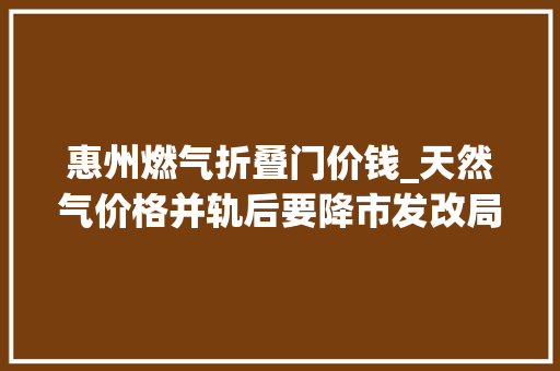 惠州燃气折叠门价钱_天然气价格并轨后要降市发改局惠州气价不变