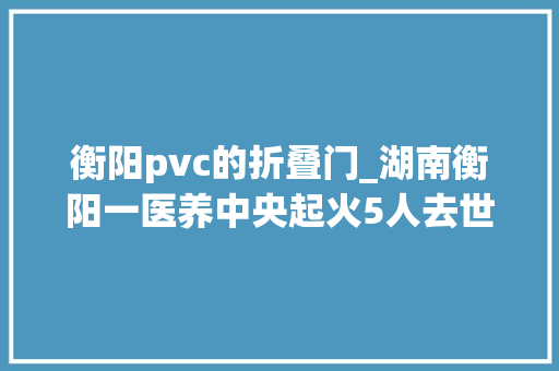 衡阳pvc的折叠门_湖南衡阳一医养中央起火5人去世亡9名伤者正在全力救治 滑动门