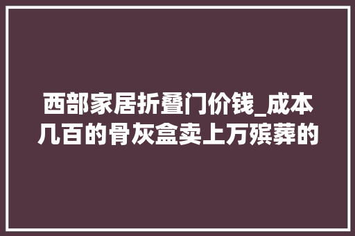 西部家居折叠门价钱_成本几百的骨灰盒卖上万殡葬的器械岂论价