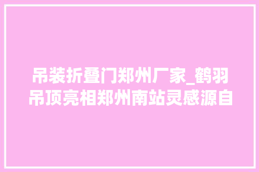 吊装折叠门郑州厂家_鹤羽吊顶亮相郑州南站灵感源自莲鹤方壶