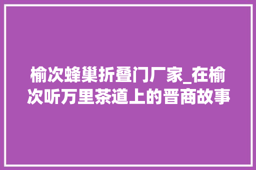 榆次蜂巢折叠门厂家_在榆次听万里茶道上的晋商故事