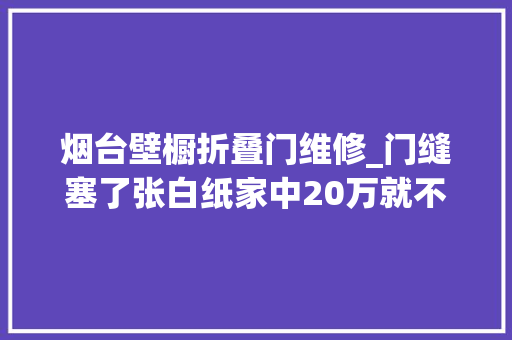 烟台壁橱折叠门维修_门缝塞了张白纸家中20万就不见了赶紧提醒家人