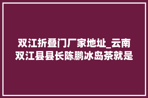双江折叠门厂家地址_云南双江县县长陈鹏冰岛茶就是源生于双江的勐库大年夜叶种茶