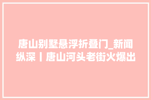 唐山别墅悬浮折叠门_新闻纵深丨唐山河头老街火爆出圈激发涟漪盘活一条街带火一座城