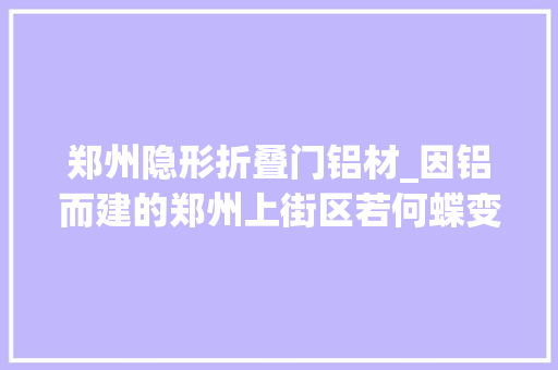 郑州隐形折叠门铝材_因铝而建的郑州上街区若何蝶变前辈制造业高地丨对话开拓区掌舵人④