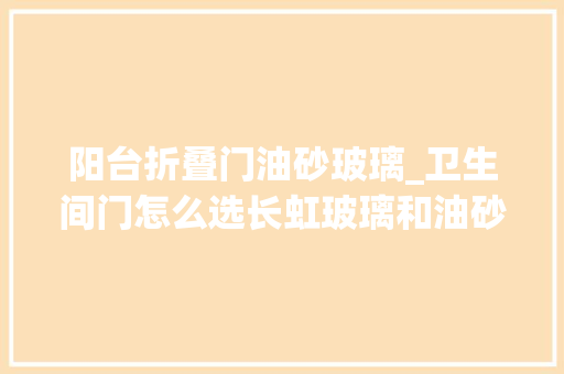 阳台折叠门油砂玻璃_卫生间门怎么选长虹玻璃和油砂玻璃哪个好听听内行人怎么说