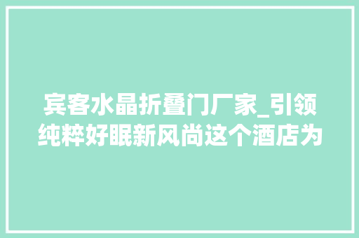 宾客水晶折叠门厂家_引领纯粹好眠新风尚这个酒店为商旅精英打造专属疗愈空间