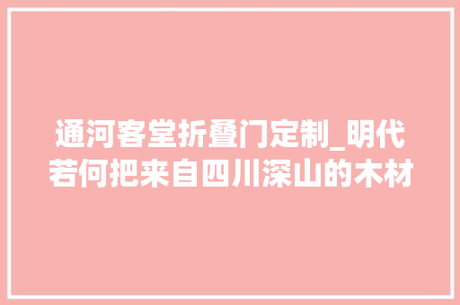 通河客堂折叠门定制_明代若何把来自四川深山的木材送到北京前人也用上特快专递