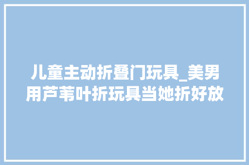 儿童主动折叠门玩具_美男用芦苇叶折玩具当她折好放水里之后它竟然自己开走了