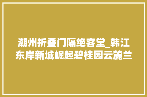 潮州折叠门隔绝客堂_韩江东岸新城崛起碧桂园云麓兰庭抢占核心区让后浪未来可期