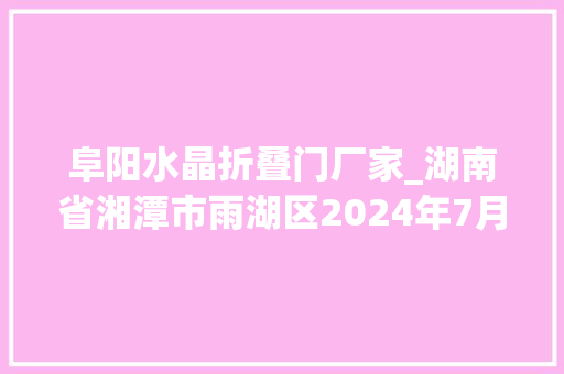 阜阳水晶折叠门厂家_湖南省湘潭市雨湖区2024年7月抽检81批次产品信息公示