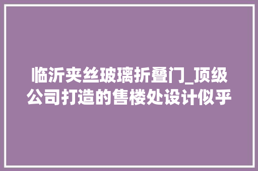 临沂夹丝玻璃折叠门_顶级公司打造的售楼处设计似乎一座美学艺术馆