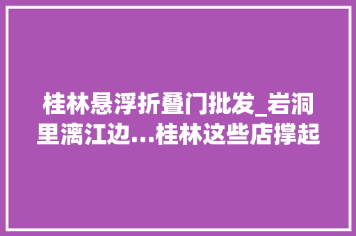 桂林悬浮折叠门批发_岩洞里漓江边…桂林这些店撑起半座城的文艺范