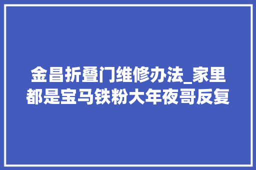 金昌折叠门维修办法_家里都是宝马铁粉大年夜哥反复折腾