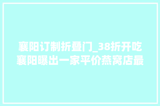 襄阳订制折叠门_38折开吃襄阳曝出一家平价燕窝店最低只需99元