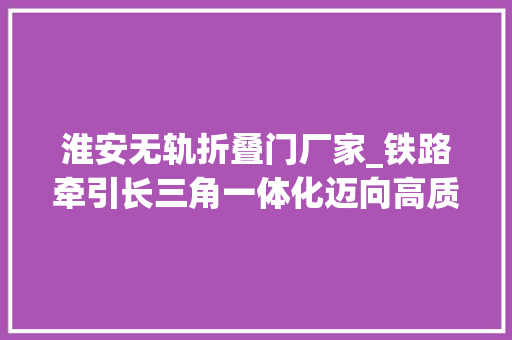淮安无轨折叠门厂家_铁路牵引长三角一体化迈向高质量
