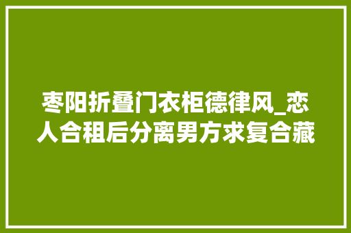 枣阳折叠门衣柜德律风_恋人合租后分离男方求复合藏身衣柜制造惊喜被刑拘