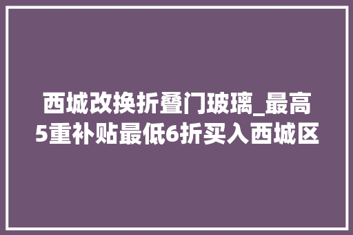 西城改换折叠门玻璃_最高5重补贴最低6折买入西城区消费品以旧换新攻略来了