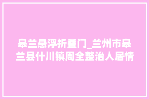 皋兰悬浮折叠门_兰州市皋兰县什川镇周全整治人居情形刷靓村落颜值