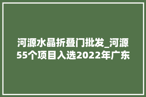河源水晶折叠门批发_河源55个项目入选2022年广东省重点项目清单公布