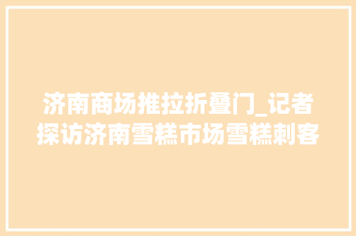 济南商场推拉折叠门_记者探访济南雪糕市场雪糕刺客渐退场五元内的最受迎接