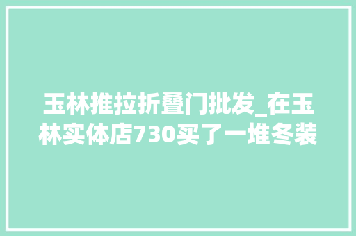 玉林推拉折叠门批发_在玉林实体店730买了一堆冬装商场专柜一千多一件的外套