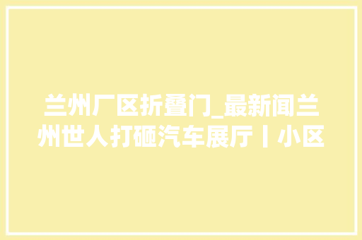 兰州厂区折叠门_最新闻兰州世人打砸汽车展厅丨小区私涨泊车资业主怒了
