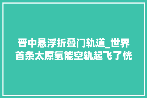 晋中悬浮折叠门轨道_世界首条太原氢能空轨起飞了恍如走进科幻片子