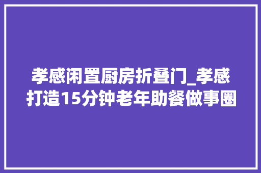 孝感闲置厨房折叠门_孝感打造15分钟老年助餐做事圈256家幸福食堂已投入运营