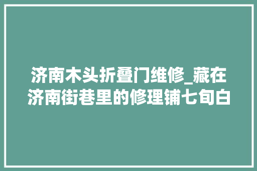 济南木头折叠门维修_藏在济南街巷里的修理铺七旬白叟一辈子死守熟手在行艺