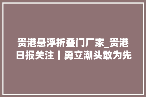 贵港悬浮折叠门厂家_贵港日报关注丨勇立潮头敢为先贵港这家企业交出一份亮眼的造诣单