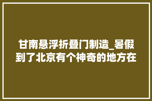 甘南悬浮折叠门制造_暑假到了北京有个神奇的地方在等你最全攻略在此