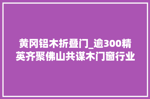黄冈铝木折叠门_逾300精英齐聚佛山共谋木门窗行业拓市之道