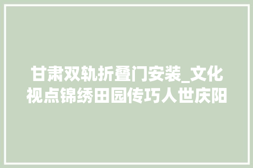 甘肃双轨折叠门安装_文化视点锦绣田园传巧人世庆阳喷鼻香包绣制身手的传承之道